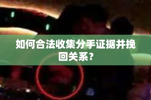 如何合法收集分手证据并挽回关系？
