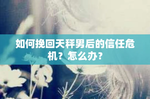 如何挽回天秤男后的信任危机?怎么办? 如何挽回天秤男后的信任危机?怎么办?