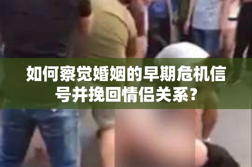 如何察觉婚姻的早期危机信号并挽回情侣关系？