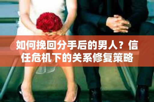 如何挽回分手后的男人？信任危机下的关系修复策略