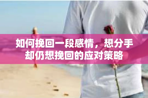 如何挽回一段感情，想分手却仍想挽回的应对策略