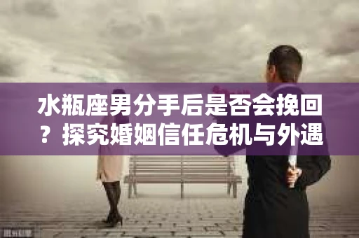 水瓶座男分手后是否会挽回？探究婚姻信任危机与外遇嫌疑的应对策略