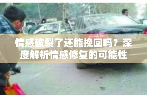 情感破裂了还能挽回吗？深度解析情感修复的可能性