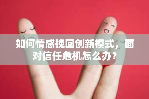 如何情感挽回创新模式，面对信任危机怎么办？