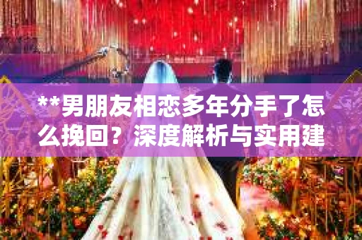 **男朋友相恋多年分手了怎么挽回？深度解析与实用建议**