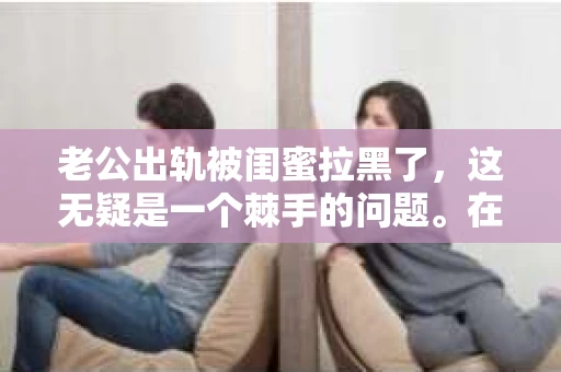 老公出轨被闺蜜拉黑了，这无疑是一个棘手的问题。在这个问题上，我想要和大家分享一下我的看法和经历，希望能给大家带来一些启示。