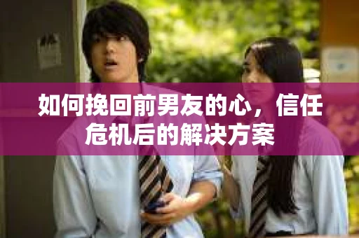 如何挽回前男友的心，信任危机后的解决方案