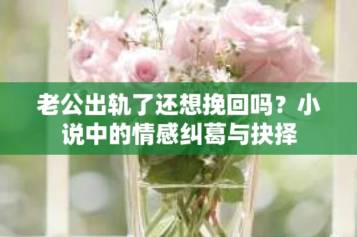 老公出轨了还想挽回吗？小说中的情感纠葛与抉择