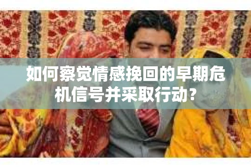 如何察觉情感挽回的早期危机信号并采取行动？