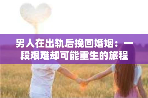 男人在出轨后挽回婚姻：一段艰难却可能重生的旅程