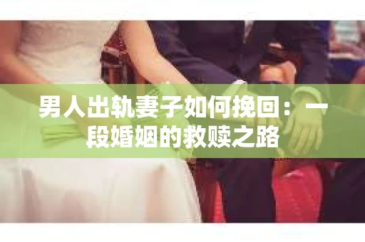 男人出轨妻子如何挽回：一段婚姻的救赎之路