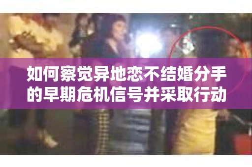 如何察觉异地恋不结婚分手的早期危机信号并采取行动？