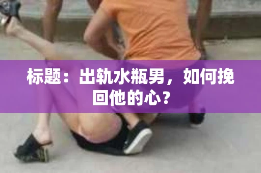 标题：出轨水瓶男，如何挽回他的心？