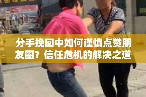 分手挽回中如何谨慎点赞朋友圈？信任危机的解决之道