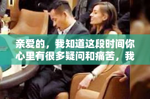 亲爱的，我知道这段时间你心里有很多疑问和痛苦，我也一样。我们在一起的时光，有欢笑也有泪水，那些美好的回忆，我永远都不会忘记。今天，我想通过这条短信，向你表达我的一些想法。