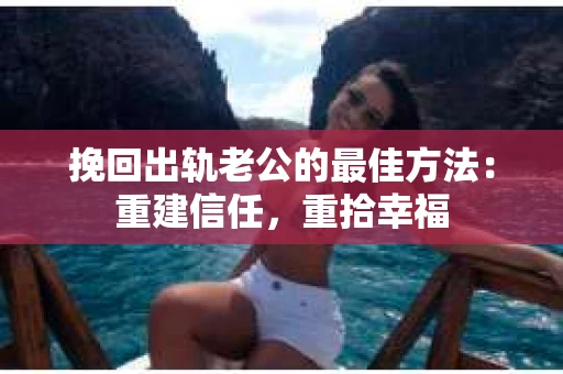 挽回出轨老公的最佳方法：重建信任，重拾幸福