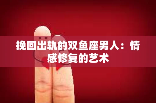 挽回出轨的双鱼座男人：情感修复的艺术