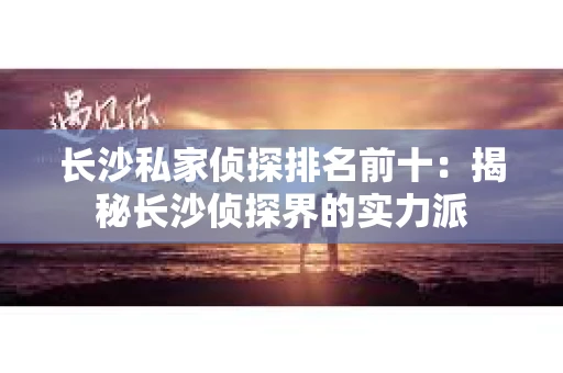 长沙私家侦探排名前十：揭秘长沙侦探界的实力派