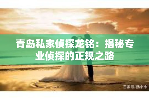 青岛私家侦探龙铭：揭秘专业侦探的正规之路