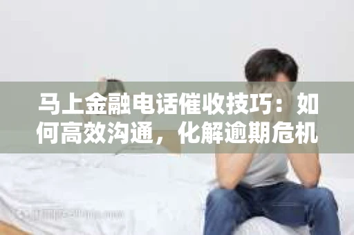 马上金融电话催收技巧：如何高效沟通，化解逾期危机