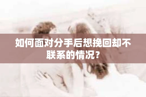 如何面对分手后想挽回却不联系的情况？
