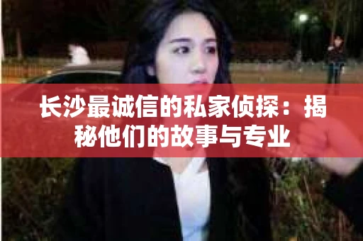 长沙最诚信的私家侦探：揭秘他们的故事与专业