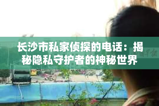 长沙市私家侦探的电话：揭秘隐私守护者的神秘世界