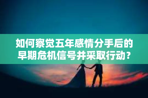 如何察觉五年感情分手后的早期危机信号并采取行动? 如何察觉五年感情分手后的早期危机信号并采取行动?