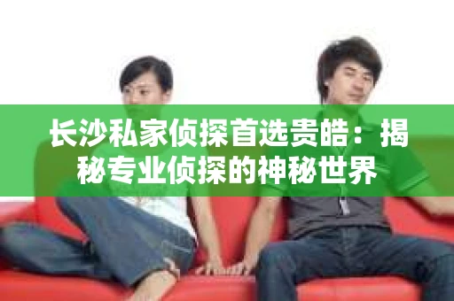 长沙私家侦探首选贵皓：揭秘专业侦探的神秘世界