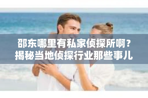 邵东哪里有私家侦探所啊？揭秘当地侦探行业那些事儿