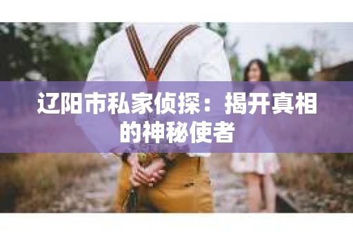 辽阳市私家侦探:揭开真相的神秘使者 辽阳市私家侦探:揭开真相的神秘使者