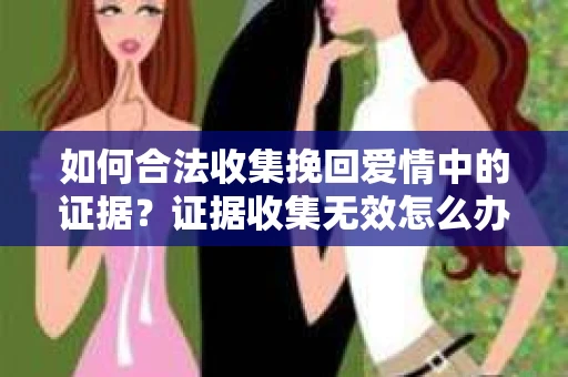 如何合法收集挽回爱情中的证据?证据收集无效怎么办? 如何合法收集挽回爱情中的证据?证据收集无效怎么办?
