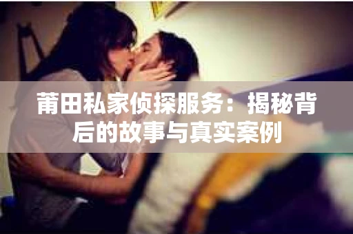莆田私家侦探服务：揭秘背后的故事与真实案例