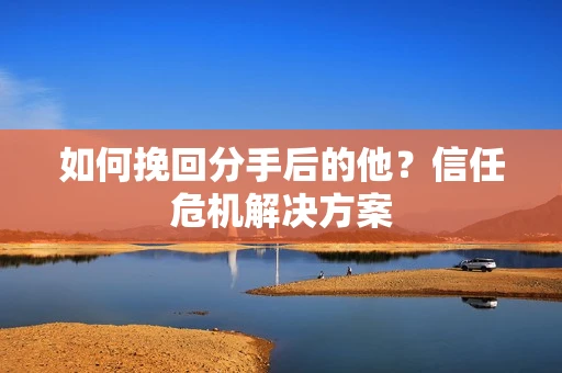 如何挽回分手后的他？信任危机解决方案