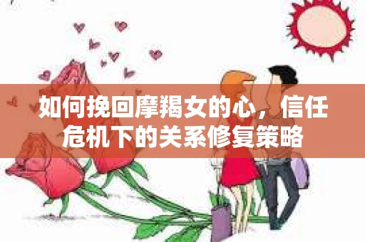 如何挽回摩羯女的心，信任危机下的关系修复策略