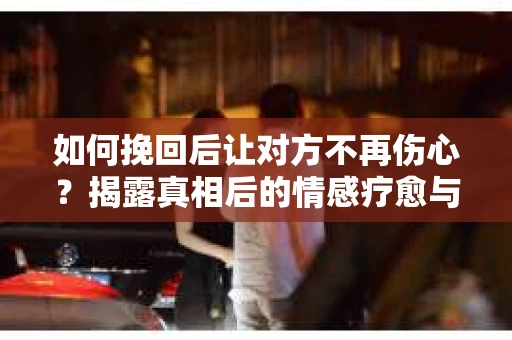 如何挽回后让对方不再伤心？揭露真相后的情感疗愈与前行计划