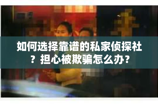 如何选择靠谱的私家侦探社？担心被欺骗怎么办？