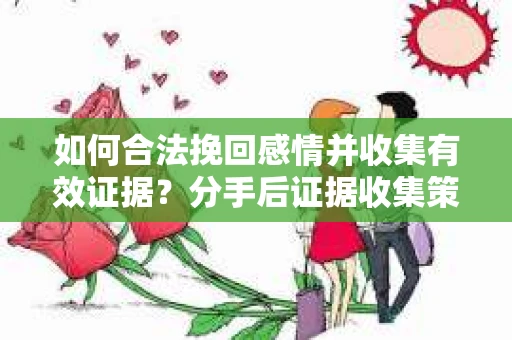 如何合法挽回感情并收集有效证据？分手后证据收集策略