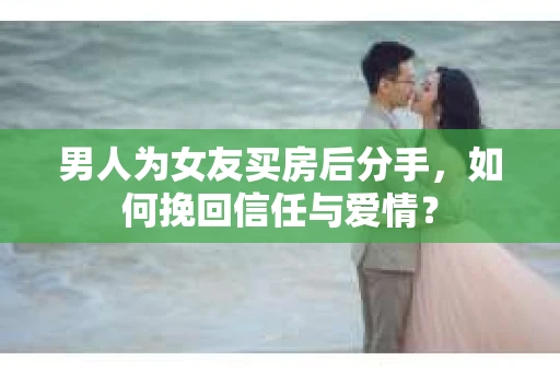 男人为女友买房后分手，如何挽回信任与爱情？