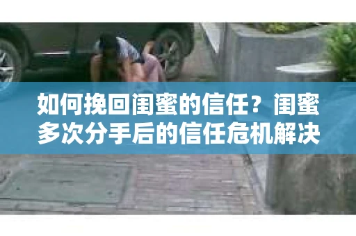 如何挽回闺蜜的信任?闺蜜多次分手后的信任危机解决方案 如何挽回闺蜜的信任?闺蜜多次分手后的信任危机解决方案