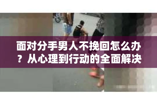 面对分手男人不挽回怎么办？从心理到行动的全面解决方案