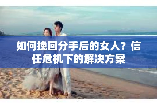 如何挽回分手后的女人?信任危机下的解决方案 如何挽回分手后的女人?信任危机下的解决方案