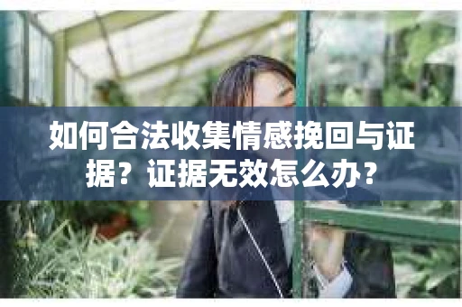 如何合法收集情感挽回与证据?证据无效怎么办? 如何合法收集情感挽回与证据?证据无效怎么办?