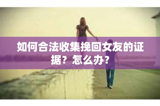 如何合法收集挽回女友的证据?怎么办? 如何合法收集挽回女友的证据?怎么办?