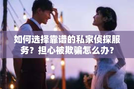 如何选择靠谱的私家侦探服务？担心被欺骗怎么办？