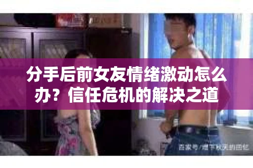 分手后前女友情绪激动怎么办?信任危机的解决之道 分手后前女友情绪激动怎么办?信任危机的解决之道