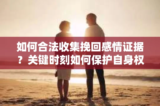 如何合法收集挽回感情证据？关键时刻如何保护自身权益？