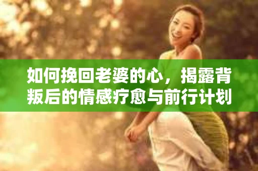 如何挽回老婆的心，揭露背叛后的情感疗愈与前行计划
