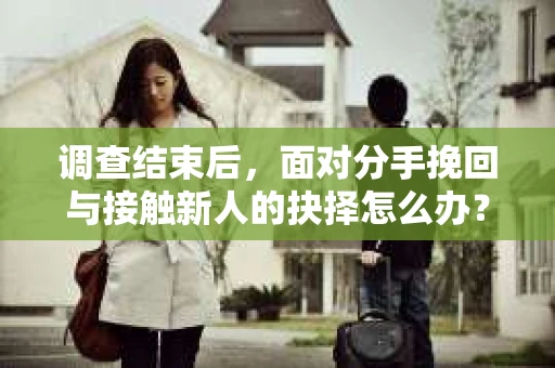 调查结束后，面对分手挽回与接触新人的抉择怎么办？