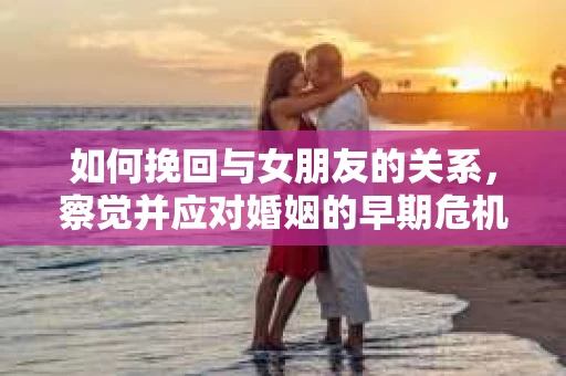如何挽回与女朋友的关系，察觉并应对婚姻的早期危机信号